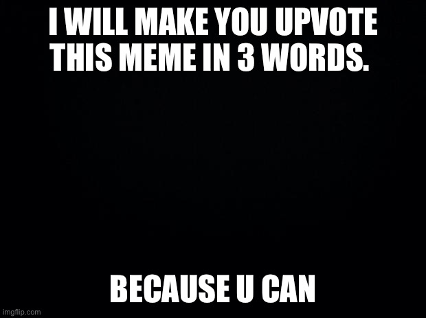 Because you can | I WILL MAKE YOU UPVOTE THIS MEME IN 3 WORDS. BECAUSE U CAN | image tagged in black background | made w/ Imgflip meme maker