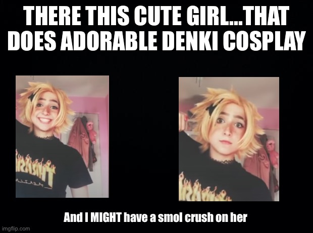 Black background | THERE THIS CUTE GIRL...THAT DOES ADORABLE DENKI COSPLAY; And I MIGHT have a smol crush on her | image tagged in black background | made w/ Imgflip meme maker