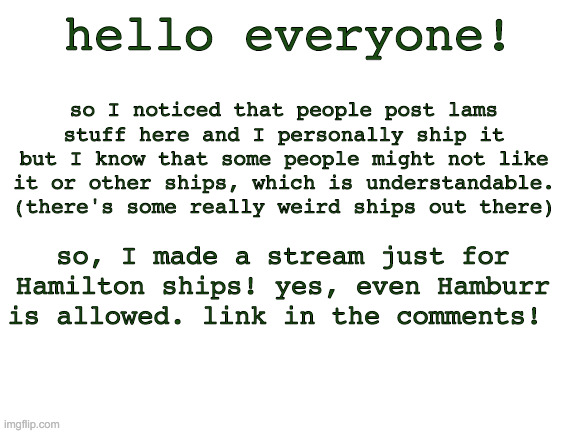 Blank White Template | hello everyone! so I noticed that people post lams stuff here and I personally ship it but I know that some people might not like it or other ships, which is understandable. (there's some really weird ships out there); so, I made a stream just for Hamilton ships! yes, even Hamburr is allowed. link in the comments! | image tagged in blank white template | made w/ Imgflip meme maker