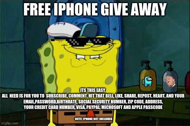 Don't You Squidward | FREE IPHONE GIVE AWAY; ITS THIS EASY 
ALL  NEED IS FOR YOU TO  SUBSCRIBE, COMMENT, HIT THAT BELL, LIKE, SHARE, REPOST, HEART, AND YOUR EMAIL,PASSWORD,BIRTHRATE, SOCIAL SECURITY NUMBER, ZIP CODE, ADDRESS, YOUR CREDIT CARD NUMBER, VISA, PAYPAL, MICROSOFT AND APPLE PASSCODE; NOTE: IPHONE NOT INCLUDED | image tagged in memes,don't you squidward | made w/ Imgflip meme maker