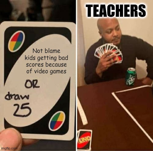 Teachers be like | TEACHERS; Not blame kids getting bad scores because of video games | image tagged in memes,uno draw 25 cards | made w/ Imgflip meme maker