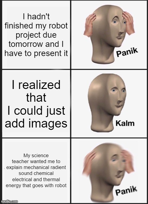 Panik Kalm Panik Meme | I hadn't finished my robot project due tomorrow and I have to present it; I realized that I could just add images; My science teacher wanted me to explain mechanical radient sound chemical electrical and thermal energy that goes with robot | image tagged in memes,panik kalm panik,science,project | made w/ Imgflip meme maker