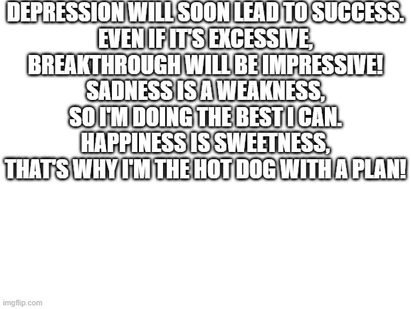 yo. | DEPRESSION WILL SOON LEAD TO SUCCESS.
EVEN IF IT'S EXCESSIVE,
BREAKTHROUGH WILL BE IMPRESSIVE!
SADNESS IS A WEAKNESS,
SO I'M DOING THE BEST I CAN.
HAPPINESS IS SWEETNESS,
THAT'S WHY I'M THE HOT DOG WITH A PLAN! | image tagged in blank white template | made w/ Imgflip meme maker