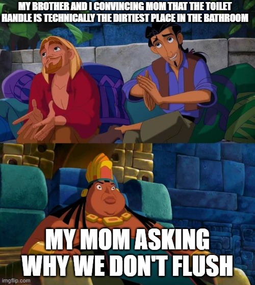 y tho | MY BROTHER AND I CONVINCING MOM THAT THE TOILET HANDLE IS TECHNICALLY THE DIRTIEST PLACE IN THE BATHROOM; MY MOM ASKING WHY WE DON'T FLUSH | image tagged in road to el dorado | made w/ Imgflip meme maker