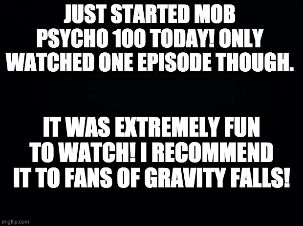 Black background | JUST STARTED MOB PSYCHO 100 TODAY! ONLY WATCHED ONE EPISODE THOUGH. IT WAS EXTREMELY FUN TO WATCH! I RECOMMEND IT TO FANS OF GRAVITY FALLS! | image tagged in black background | made w/ Imgflip meme maker