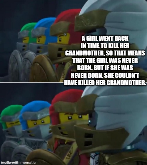 Ninjago reaction | A GIRL WENT BACK IN TIME TO KILL HER GRANDMOTHER, SO THAT MEANS THAT THE GIRL WAS NEVER BORN. BUT IF SHE WAS NEVER BORN, SHE COULDN'T HAVE KILLED HER GRANDMOTHER. | image tagged in ninjago reaction | made w/ Imgflip meme maker