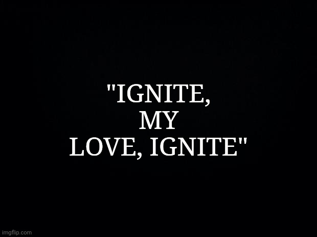 If you know, you know | "IGNITE, MY LOVE, IGNITE" | image tagged in black background,shatter me,quotes,books | made w/ Imgflip meme maker