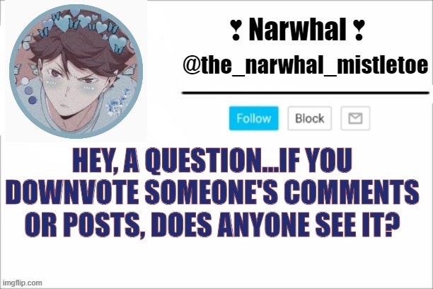 just asking- | HEY, A QUESTION...IF YOU DOWNVOTE SOMEONE'S COMMENTS OR POSTS, DOES ANYONE SEE IT? | image tagged in narwhals announcement template | made w/ Imgflip meme maker