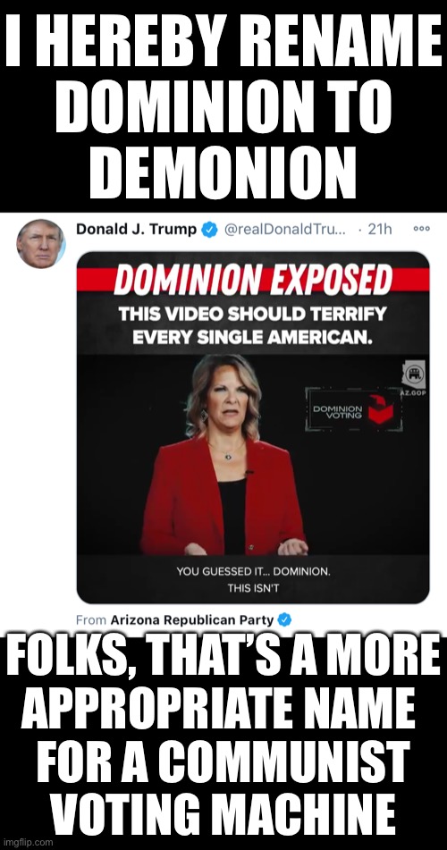 I hereby rename Dominion to Demonion! That’s a more appropriate name for a communist voting machine. | I HEREBY RENAME
DOMINION TO
DEMONION; FOLKS, THAT’S A MORE
APPROPRIATE NAME 
FOR A COMMUNIST
VOTING MACHINE | image tagged in election 2020,election fraud,voter fraud,government corruption,democrat party,trump wins | made w/ Imgflip meme maker