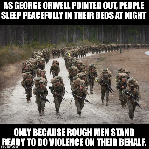 I am very thankful for our men and women in uniform. | AS GEORGE ORWELL POINTED OUT, PEOPLE SLEEP PEACEFULLY IN THEIR BEDS AT NIGHT; ONLY BECAUSE ROUGH MEN STAND READY TO DO VIOLENCE ON THEIR BEHALF. | image tagged in marines | made w/ Imgflip meme maker