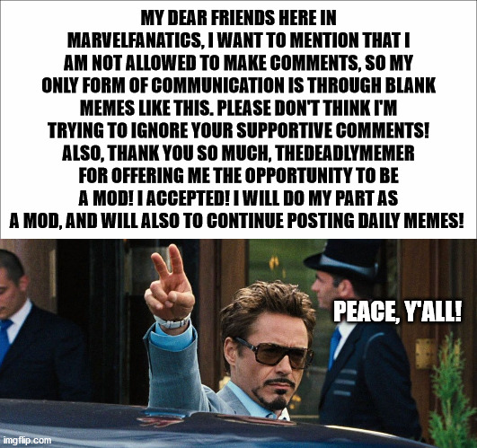 "Please, no gang signs." -Tony Stark | MY DEAR FRIENDS HERE IN MARVELFANATICS, I WANT TO MENTION THAT I AM NOT ALLOWED TO MAKE COMMENTS, SO MY ONLY FORM OF COMMUNICATION IS THROUGH BLANK MEMES LIKE THIS. PLEASE DON'T THINK I'M TRYING TO IGNORE YOUR SUPPORTIVE COMMENTS! ALSO, THANK YOU SO MUCH, THEDEADLYMEMER FOR OFFERING ME THE OPPORTUNITY TO BE A MOD! I ACCEPTED! I WILL DO MY PART AS A MOD, AND WILL ALSO TO CONTINUE POSTING DAILY MEMES! PEACE, Y'ALL! | image tagged in marvel,iron man,honor | made w/ Imgflip meme maker