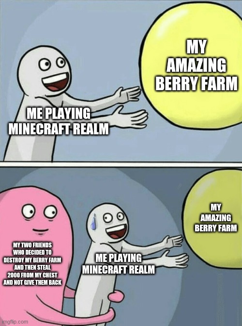 Running Away Balloon Meme | MY AMAZING BERRY FARM; ME PLAYING MINECRAFT REALM; MY AMAZING BERRY FARM; MY TWO FRIENDS WHO DECIDED TO DESTROY MY BERRY FARM AND THEN STEAL 2000 FROM MY CHEST AND NOT GIVE THEM BACK; ME PLAYING MINECRAFT REALM | image tagged in memes,running away balloon | made w/ Imgflip meme maker
