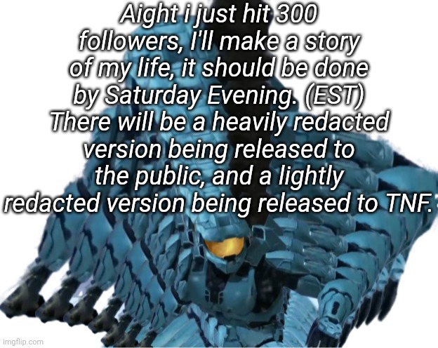 Aight i just hit 300 followers, I'll make a story of my life, it should be done by Saturday Evening. (EST) There will be a heavily redacted version being released to the public, and a lightly redacted version being released to TNF. | image tagged in tag | made w/ Imgflip meme maker