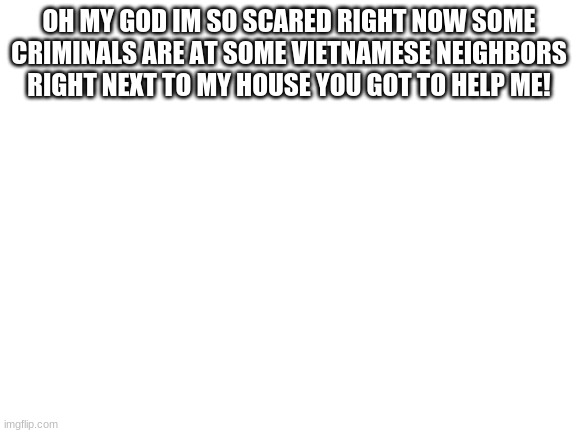 please i need help! | OH MY GOD IM SO SCARED RIGHT NOW SOME CRIMINALS ARE AT SOME VIETNAMESE NEIGHBORS RIGHT NEXT TO MY HOUSE YOU GOT TO HELP ME! | image tagged in blank white template | made w/ Imgflip meme maker