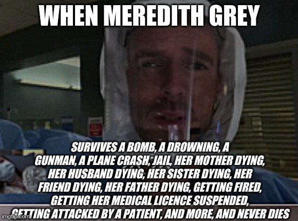 How Though!? | WHEN MEREDITH GREY; SURVIVES A BOMB, A DROWNING, A GUNMAN, A PLANE CRASH, JAIL, HER MOTHER DYING, HER HUSBAND DYING, HER SISTER DYING, HER FRIEND DYING, HER FATHER DYING, GETTING FIRED, GETTING HER MEDICAL LICENCE SUSPENDED, GETTING ATTACKED BY A PATIENT, AND MORE, AND NEVER DIES | image tagged in dr hayes distorted face | made w/ Imgflip meme maker