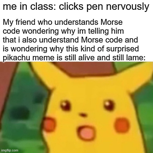 and now, something not related to the actual meme whatsoever... | me in class: clicks pen nervously; My friend who understands Morse code wondering why im telling him that i also understand Morse code and is wondering why this kind of surprised pikachu meme is still alive and still lame: | image tagged in memes,surprised pikachu | made w/ Imgflip meme maker