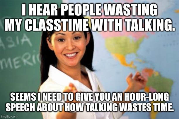 Unhelpful High School Teacher Meme | I HEAR PEOPLE WASTING MY CLASSTIME WITH TALKING. SEEMS I NEED TO GIVE YOU AN HOUR-LONG SPEECH ABOUT HOW TALKING WASTES TIME. | image tagged in memes,unhelpful high school teacher,school,school meme,teacher | made w/ Imgflip meme maker