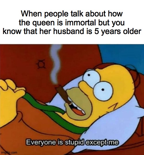 Everyone is stupid except me | When people talk about how the queen is immortal but you know that her husband is 5 years older | image tagged in everyone is stupid except me | made w/ Imgflip meme maker