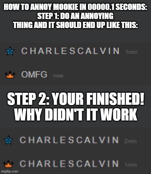 How to annoy mookie in 0000.1 seconds | HOW TO ANNOY MOOKIE IN 00000.1 SECONDS:
STEP 1: DO AN ANNOYING THING AND IT SHOULD END UP LIKE THIS:; STEP 2: YOUR FINISHED!
WHY DIDN'T IT WORK | made w/ Imgflip meme maker