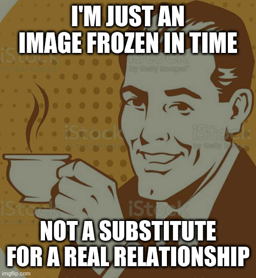When we give images meaning, does that power give them a soul? | I'M JUST AN IMAGE FROZEN IN TIME; NOT A SUBSTITUTE FOR A REAL RELATIONSHIP | image tagged in mug approval | made w/ Imgflip meme maker