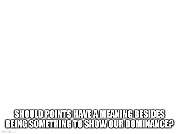 Blank White Template | SHOULD POINTS HAVE A MEANING BESIDES BEING SOMETHING TO SHOW OUR DOMINANCE? | image tagged in blank white template,points | made w/ Imgflip meme maker