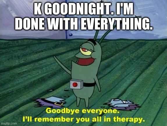 I want to commit aliven't | K GOODNIGHT. I'M DONE WITH EVERYTHING. | image tagged in goodbye everyone i'll remember you all in therapy | made w/ Imgflip meme maker