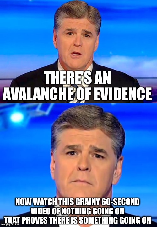 Grasping at straws | THERE’S AN AVALANCHE OF EVIDENCE; NOW WATCH THIS GRAINY 60-SECOND VIDEO OF NOTHING GOING ON THAT PROVES THERE IS SOMETHING GOING ON | image tagged in sean hannity fox news,sad sean hannity,memes | made w/ Imgflip meme maker