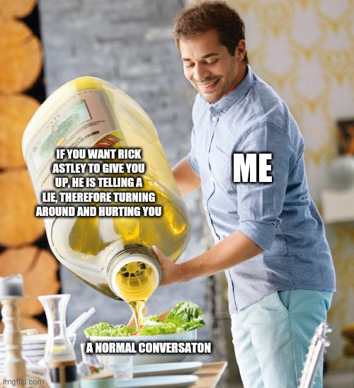 Me | IF YOU WANT RICK ASTLEY TO GIVE YOU UP, HE IS TELLING A LIE, THEREFORE TURNING AROUND AND HURTING YOU; ME; A NORMAL CONVERSATON | image tagged in guy pouring olive oil on the salad | made w/ Imgflip meme maker