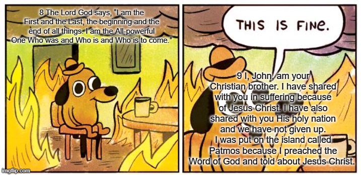 Revelation 1 (Pt.2) | 8 The Lord God says, “I am the First and the Last, the beginning and the end of all things. I am the All-powerful One Who was and Who is and Who is to come.”; 9 I, John, am your Christian brother. I have shared with you in suffering because of Jesus Christ. I have also shared with you His holy nation and we have not given up. I was put on the island called Patmos because I preached the Word of God and told about Jesus Christ. | image tagged in memes,this is fine | made w/ Imgflip meme maker
