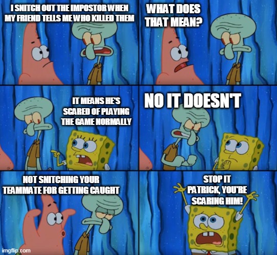 Stop it Patrick, you're scaring him! (Correct text boxes) | WHAT DOES THAT MEAN? I SNITCH OUT THE IMPOSTOR WHEN MY FRIEND TELLS ME WHO KILLED THEM; IT MEANS HE'S SCARED OF PLAYING THE GAME NORMALLY; NO IT DOESN'T; NOT SNITCHING YOUR TEAMMATE FOR GETTING CAUGHT; STOP IT PATRICK, YOU'RE SCARING HIM! | image tagged in stop it patrick you're scaring him correct text boxes | made w/ Imgflip meme maker