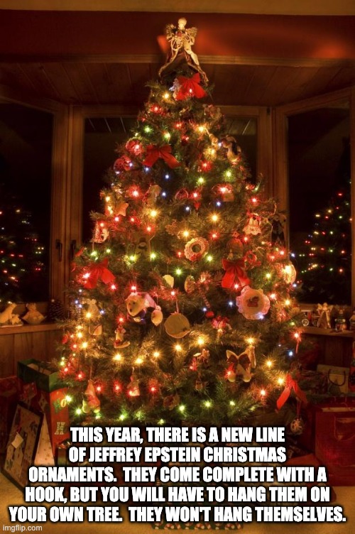 Epstein didn't hang himself | THIS YEAR, THERE IS A NEW LINE OF JEFFREY EPSTEIN CHRISTMAS ORNAMENTS.  THEY COME COMPLETE WITH A HOOK, BUT YOU WILL HAVE TO HANG THEM ON YOUR OWN TREE.  THEY WON'T HANG THEMSELVES. | image tagged in christmas tree | made w/ Imgflip meme maker