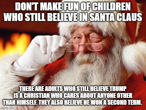 santa | DON'T MAKE FUN OF CHILDREN WHO STILL BELIEVE IN SANTA CLAUS; THERE ARE ADULTS WHO STILL BELIEVE TRUMP IS A CHRISTIAN WHO CARES ABOUT ANYONE OTHER THAN HIMSELF. THEY ALSO BELIEVE HE WON A SECOND TERM. | image tagged in santa | made w/ Imgflip meme maker