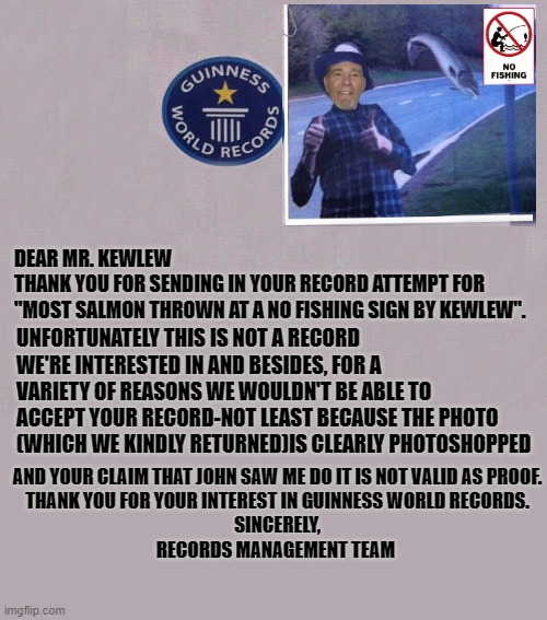 record attempt |  DEAR MR. KEWLEW
THANK YOU FOR SENDING IN YOUR RECORD ATTEMPT FOR
"MOST SALMON THROWN AT A NO FISHING SIGN BY KEWLEW". UNFORTUNATELY THIS IS NOT A RECORD WE'RE INTERESTED IN AND BESIDES, FOR A VARIETY OF REASONS WE WOULDN'T BE ABLE TO ACCEPT YOUR RECORD-NOT LEAST BECAUSE THE PHOTO (WHICH WE KINDLY RETURNED)IS CLEARLY PHOTOSHOPPED; AND YOUR CLAIM THAT JOHN SAW ME DO IT IS NOT VALID AS PROOF.
THANK YOU FOR YOUR INTEREST IN GUINNESS WORLD RECORDS.
SINCERELY,
RECORDS MANAGEMENT TEAM | image tagged in guiness,records | made w/ Imgflip meme maker