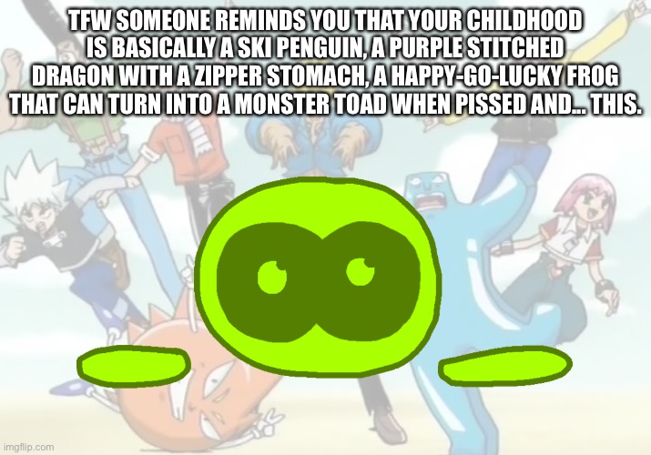 Oh, and don’t forget the penguin kid with a live teddy bear and the British brother and sister. | TFW SOMEONE REMINDS YOU THAT YOUR CHILDHOOD IS BASICALLY A SKI PENGUIN, A PURPLE STITCHED DRAGON WITH A ZIPPER STOMACH, A HAPPY-GO-LUCKY FROG THAT CAN TURN INTO A MONSTER TOAD WHEN PISSED AND... THIS. | made w/ Imgflip meme maker
