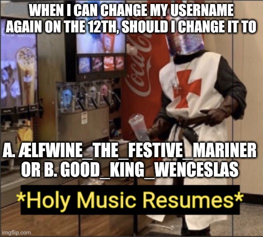 Holy Music Resumes | WHEN I CAN CHANGE MY USERNAME AGAIN ON THE 12TH, SHOULD I CHANGE IT TO; A. ÆLFWINE_THE_FESTIVE_MARINER OR B. GOOD_KING_WENCESLAS | image tagged in holy music resumes | made w/ Imgflip meme maker