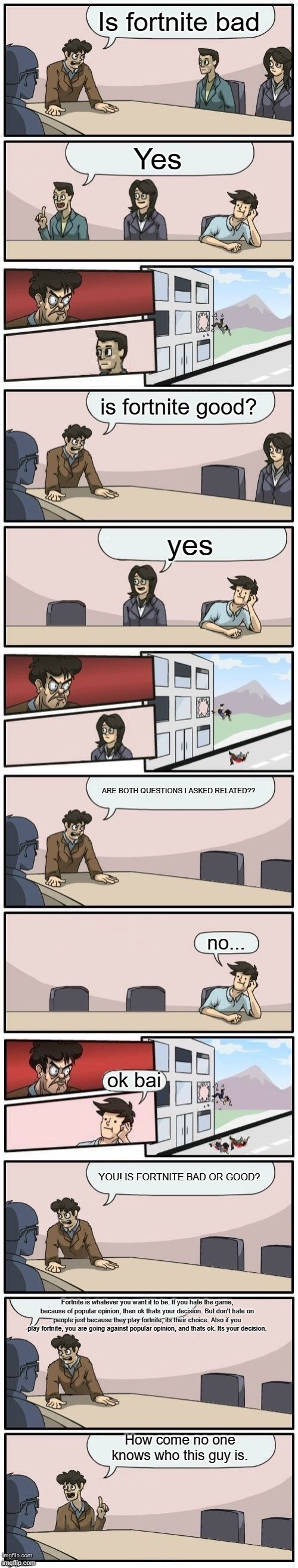 Extended boardroom meeting suggestion | Is fortnite bad; Yes; is fortnite good? yes; ARE BOTH QUESTIONS I ASKED RELATED?? no... ok bai; YOU! IS FORTNITE BAD OR GOOD? Fortnite is whatever you want it to be. If you hate the game, because of popular opinion, then ok thats your decision. But don't hate on people just because they play fortnite, its their choice. Also if you play fortnite, you are going against popular opinion, and thats ok. Its your decision. How come no one knows who this guy is. | image tagged in extended boardroom meeting suggestion | made w/ Imgflip meme maker