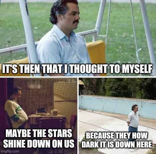 Sad Pablo Escobar | IT'S THEN THAT I THOUGHT TO MYSELF; MAYBE THE STARS SHINE DOWN ON US; BECAUSE THEY HOW DARK IT IS DOWN HERE | image tagged in memes,sad pablo escobar | made w/ Imgflip meme maker