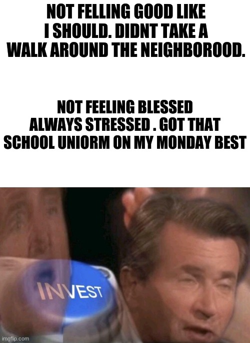 monday best | NOT FELLING GOOD LIKE I SHOULD. DIDNT TAKE A WALK AROUND THE NEIGHBOROOD. NOT FEELING BLESSED
ALWAYS STRESSED . GOT THAT SCHOOL UNIORM ON MY MONDAY BEST | image tagged in blank white template,invest,parody | made w/ Imgflip meme maker