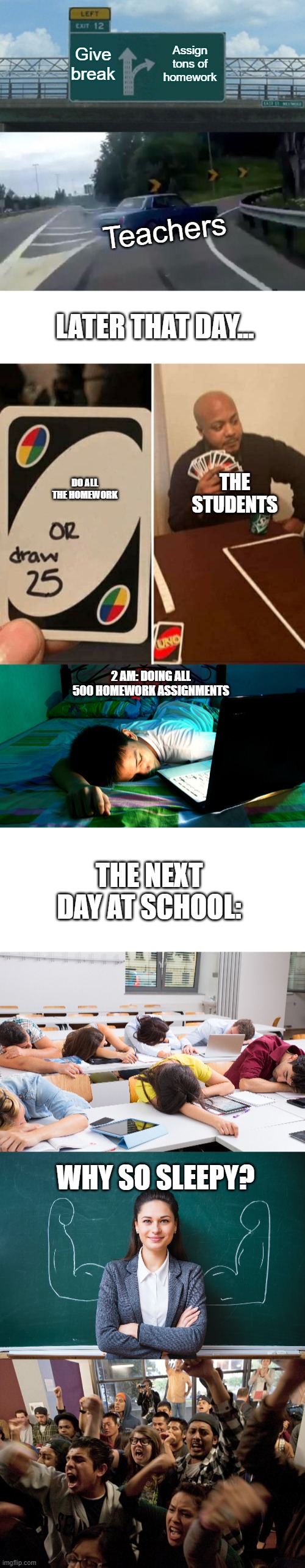 An accurate representation of a students life | Give break; Assign tons of homework; Teachers; LATER THAT DAY... DO ALL THE HOMEWORK; THE STUDENTS; 2 AM: DOING ALL 500 HOMEWORK ASSIGNMENTS; THE NEXT DAY AT SCHOOL:; WHY SO SLEEPY? | image tagged in memes,left exit 12 off ramp,uno draw 25 cards,school,homework | made w/ Imgflip meme maker