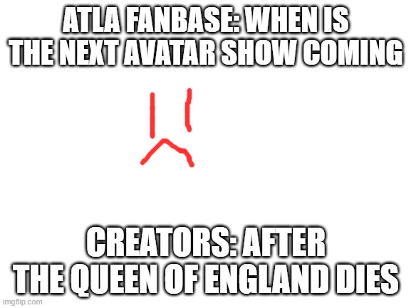 Blank White Template | ATLA FANBASE: WHEN IS THE NEXT AVATAR SHOW COMING; CREATORS: AFTER THE QUEEN OF ENGLAND DIES | image tagged in blank white template | made w/ Imgflip meme maker