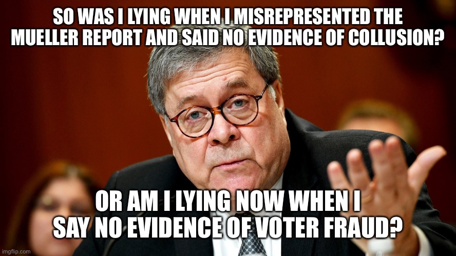 William Barr | SO WAS I LYING WHEN I MISREPRESENTED THE MUELLER REPORT AND SAID NO EVIDENCE OF COLLUSION? OR AM I LYING NOW WHEN I SAY NO EVIDENCE OF VOTER FRAUD? | image tagged in william barr | made w/ Imgflip meme maker