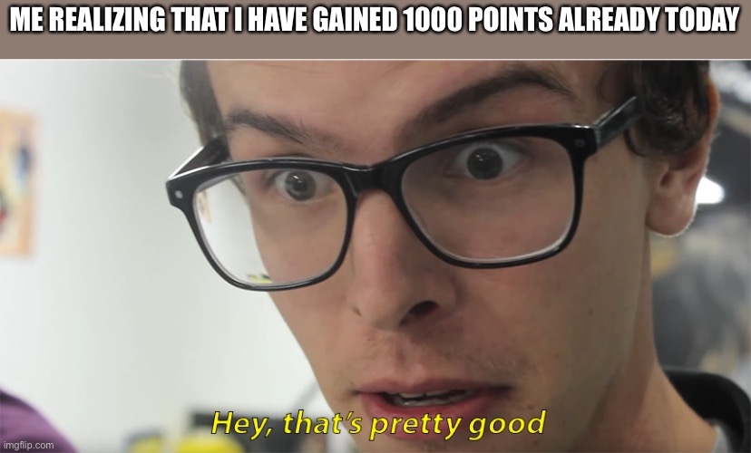 hey, that's pretty good | ME REALIZING THAT I HAVE GAINED 1000 POINTS ALREADY TODAY | image tagged in hey that's pretty good | made w/ Imgflip meme maker