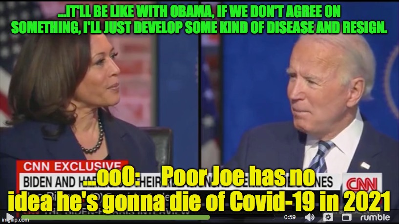 Joe predicts the future almost to the Tee. | ...IT'LL BE LIKE WITH OBAMA, IF WE DON'T AGREE ON SOMETHING, I'LL JUST DEVELOP SOME KIND OF DISEASE AND RESIGN. ...ooO:     Poor Joe has no idea he's gonna die of Covid-19 in 2021 | image tagged in joe,kamala,predicts his resigination | made w/ Imgflip meme maker