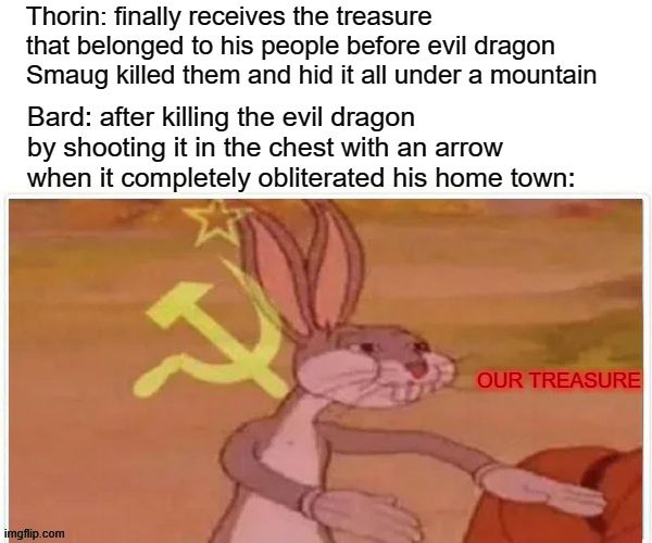 Thorin vs. bard | Thorin: finally receives the treasure that belonged to his people before evil dragon Smaug killed them and hid it all under a mountain; Bard: after killing the evil dragon by shooting it in the chest with an arrow when it completely obliterated his home town:; OUR TREASURE | image tagged in communist bugs bunny,the hobbit,lord of the rings,thorin | made w/ Imgflip meme maker