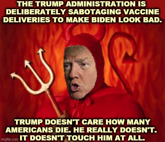 Trump's fragile ego is killing people. Right now. While you're reading this. | THE TRUMP ADMINISTRATION IS 
DELIBERATELY SABOTAGING VACCINE DELIVERIES TO MAKE BIDEN LOOK BAD. TRUMP DOESN'T CARE HOW MANY AMERICANS DIE. HE REALLY DOESN'T. 
IT DOESN'T TOUCH HIM AT ALL. | image tagged in trump devil evil,trump,murderer,biden,winner | made w/ Imgflip meme maker