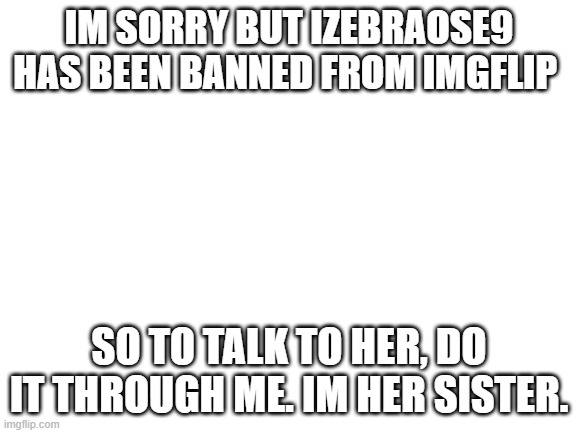 Blank White Template | IM SORRY BUT IZEBRAOSE9 HAS BEEN BANNED FROM IMGFLIP; SO TO TALK TO HER, DO IT THROUGH ME. IM HER SISTER. | image tagged in blank white template | made w/ Imgflip meme maker