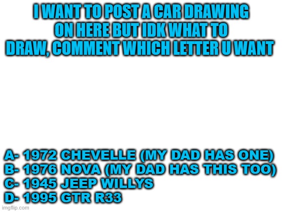 what should I draw | I WANT TO POST A CAR DRAWING ON HERE BUT IDK WHAT TO DRAW, COMMENT WHICH LETTER U WANT; A- 1972 CHEVELLE (MY DAD HAS ONE)
B- 1976 NOVA (MY DAD HAS THIS TOO)
C- 1945 JEEP WILLYS
D- 1995 GTR R33 | image tagged in blank white template | made w/ Imgflip meme maker