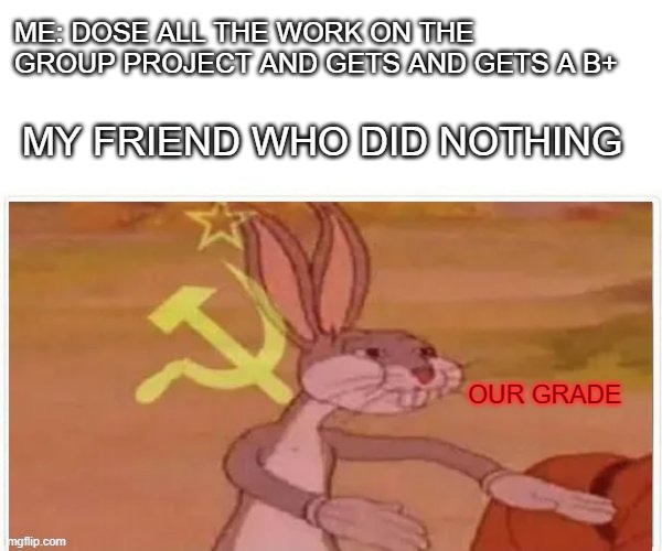 communist bugs bunny | ME: DOSE ALL THE WORK ON THE GROUP PROJECT AND GETS AND GETS A B+; MY FRIEND WHO DID NOTHING; OUR GRADE | image tagged in communist bugs bunny | made w/ Imgflip meme maker