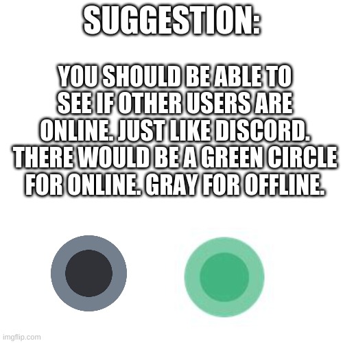 Suggestion | SUGGESTION:; YOU SHOULD BE ABLE TO SEE IF OTHER USERS ARE ONLINE. JUST LIKE DISCORD. THERE WOULD BE A GREEN CIRCLE FOR ONLINE. GRAY FOR OFFLINE. | image tagged in memes,blank transparent square,imgflip,pandaboyplaysyt | made w/ Imgflip meme maker