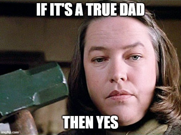 misery | IF IT'S A TRUE DAD THEN YES | image tagged in misery | made w/ Imgflip meme maker